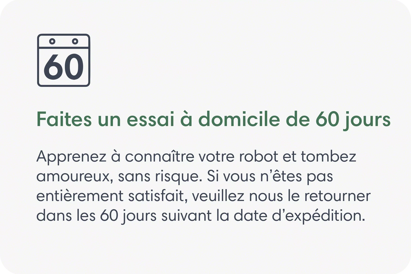 Faites un essai &agrave; domicile de 60&nbsp;jours. Apprenez &agrave; conna&icirc;tre votre robot et tombez amoureux, sans risque. Si vous n&rsquo;&ecirc;tes pas enti&egrave;rement satisfait, veuillez nous le retourner dans les 60&nbsp;jours suivant la date d&rsquo;exp&eacute;dition.